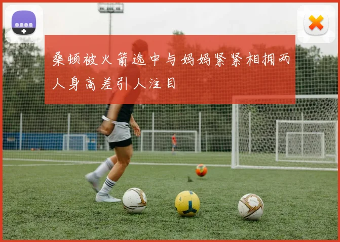 桑顿被火箭选中与妈妈紧紧相拥两人身高差引人注目