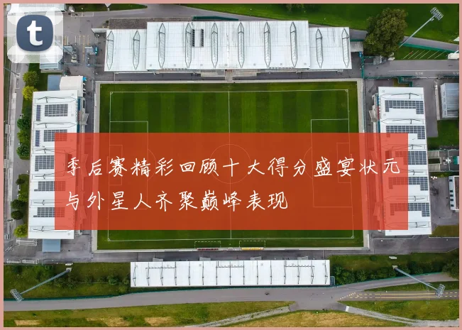 季后赛精彩回顾十大得分盛宴状元与外星人齐聚巅峰表现