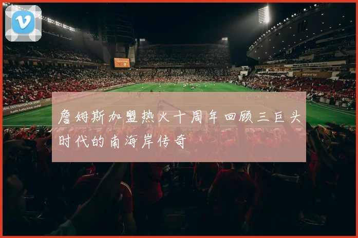 詹姆斯加盟热火十周年回顾三巨头时代的南海岸传奇