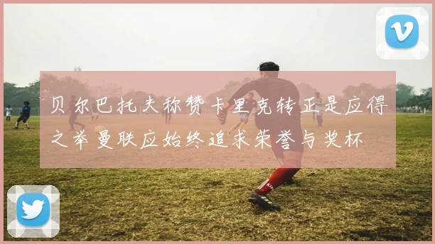 贝尔巴托夫称赞卡里克转正是应得之举曼联应始终追求荣誉与奖杯