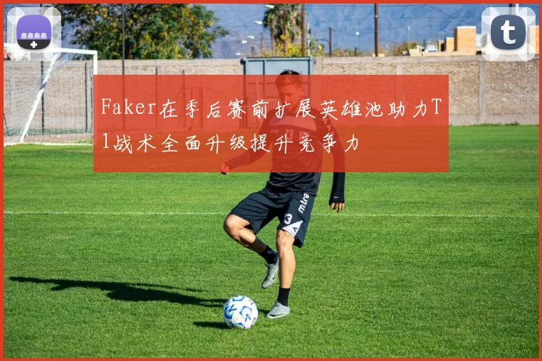 Faker在季后赛前扩展英雄池助力T1战术全面升级提升竞争力