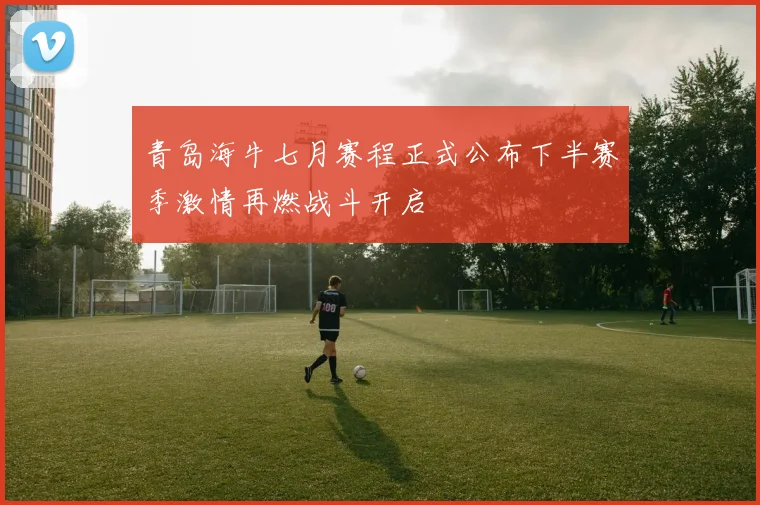 青岛海牛七月赛程正式公布下半赛季激情再燃战斗开启