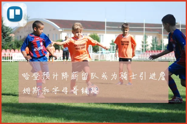 哈登预计降薪留队或为骑士引进詹姆斯和字母哥铺路