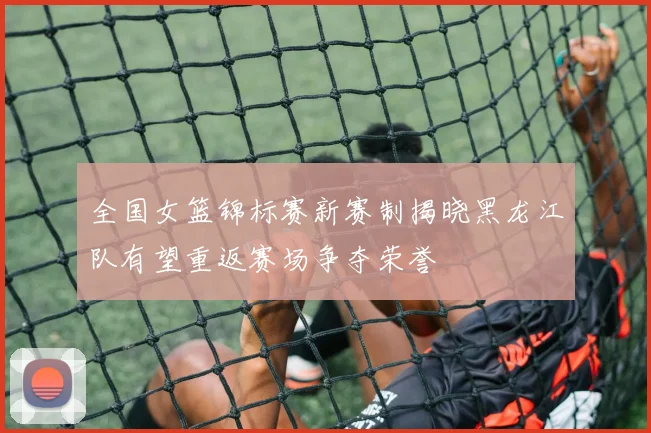 全国女篮锦标赛新赛制揭晓黑龙江队有望重返赛场争夺荣誉