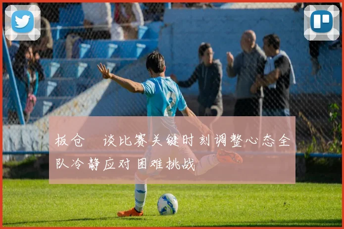 板仓滉谈比赛关键时刻调整心态全队冷静应对困难挑战