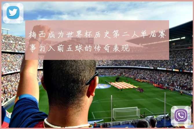 梅西成为世界杯历史第二人单届赛事打入前五球的传奇表现