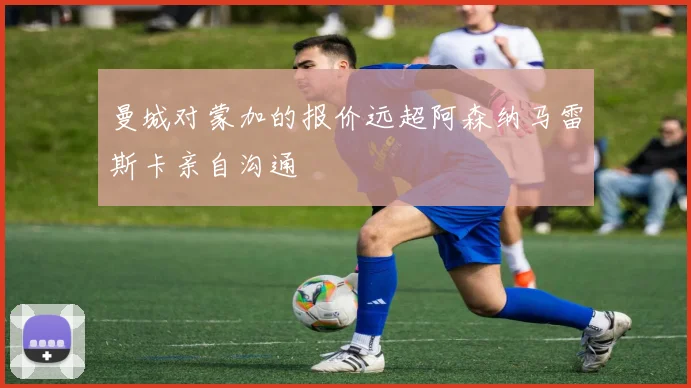 曼城对蒙加的报价远超阿森纳马雷斯卡亲自沟通