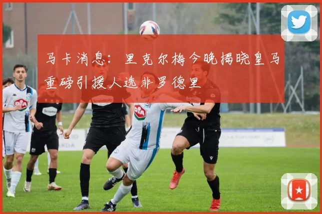 马卡消息：里克尔梅今晚揭晓皇马重磅引援人选非罗德里