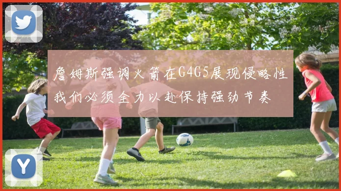 詹姆斯强调火箭在G4G5展现侵略性我们必须全力以赴保持强劲节奏