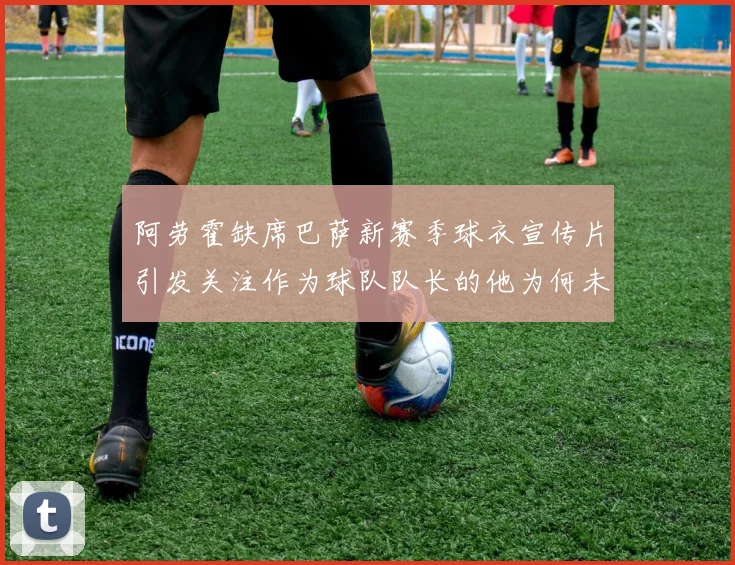 阿劳霍缺席巴萨新赛季球衣宣传片引发关注作为球队队长的他为何未现身