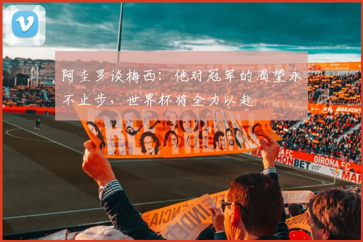阿圭罗谈梅西：他对冠军的渴望永不止步，世界杯将全力以赴