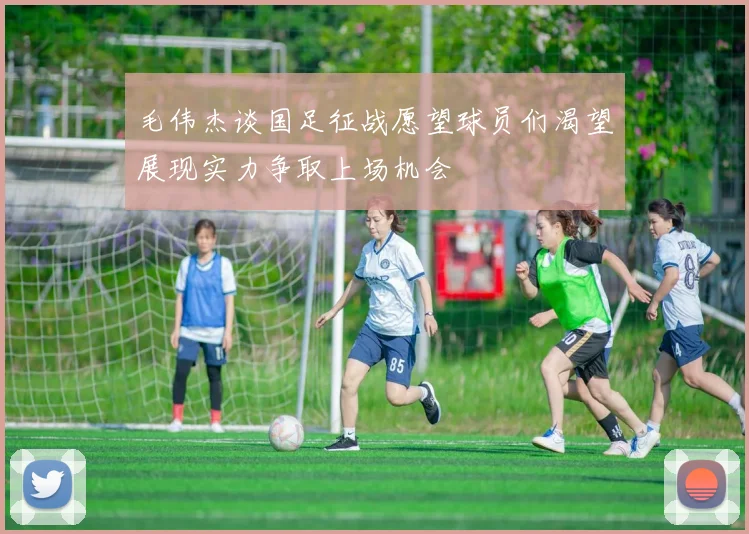 毛伟杰谈国足征战愿望球员们渴望展现实力争取上场机会
