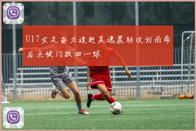 U17女足奋力追赶吴逸晨助攻刘雨希后点破门扳回一球