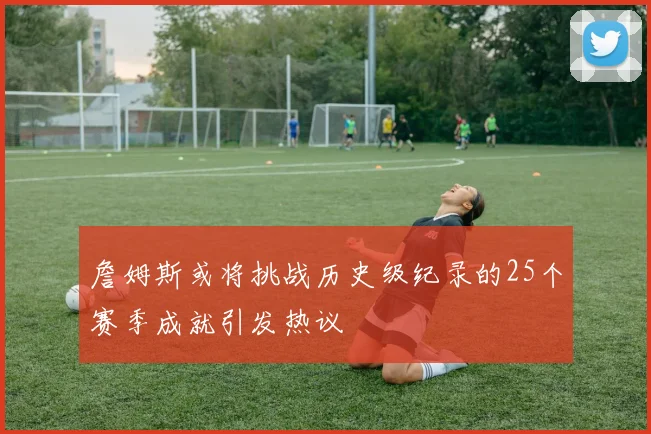 詹姆斯或将挑战历史级纪录的25个赛季成就引发热议
