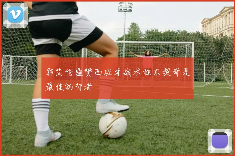 郭艾伦盛赞西班牙战术称东契奇是最佳执行者