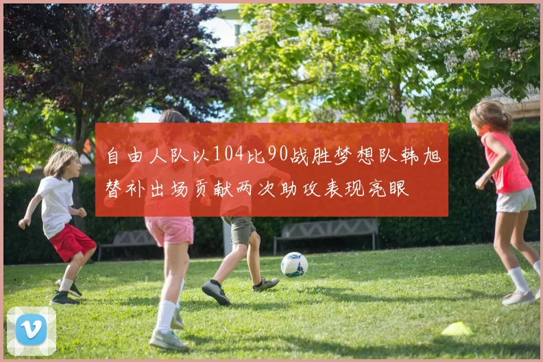 自由人队以104比90战胜梦想队韩旭替补出场贡献两次助攻表现亮眼