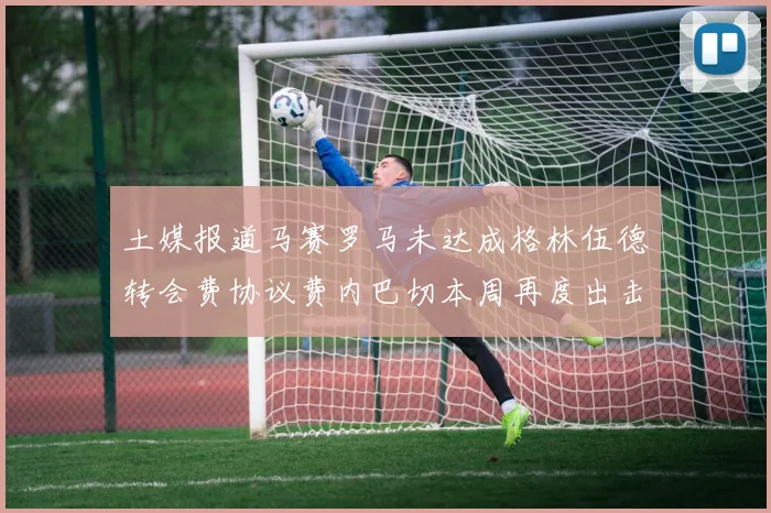 土媒报道马赛罗马未达成格林伍德转会费协议费内巴切本周再度出击