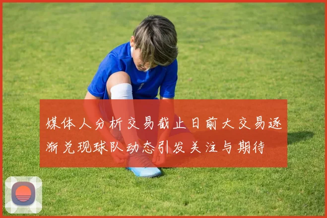媒体人分析交易截止日前大交易逐渐兑现球队动态引发关注与期待