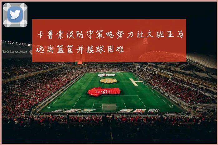 卡鲁索谈防守策略努力让文班亚马远离篮筐并接球困难
