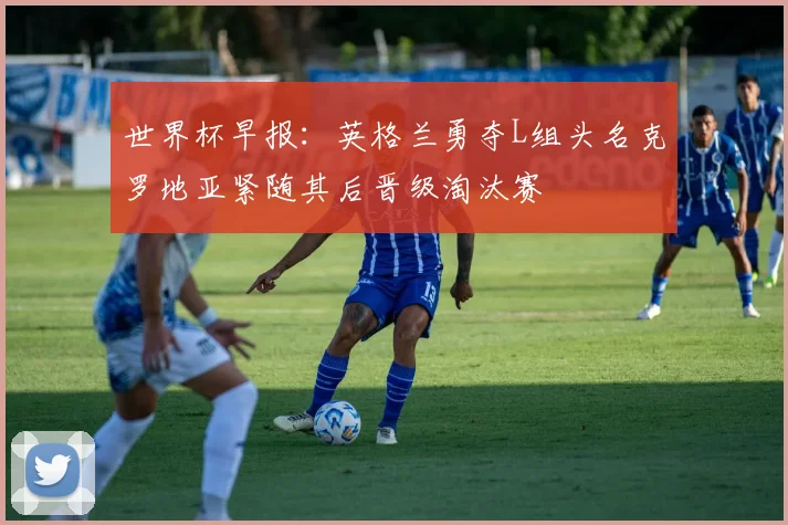 世界杯早报：英格兰勇夺L组头名克罗地亚紧随其后晋级淘汰赛