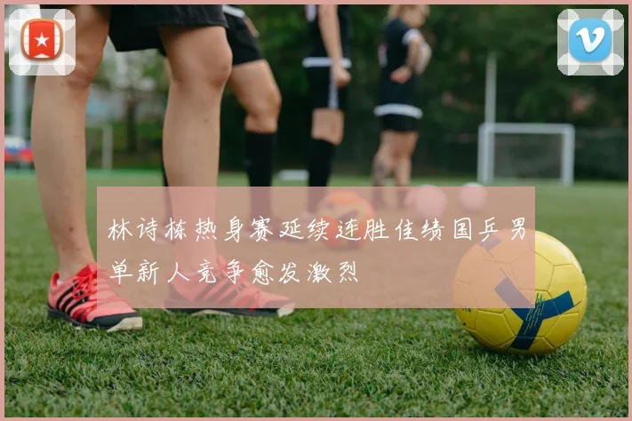 林诗栋热身赛延续连胜佳绩国乒男单新人竞争愈发激烈