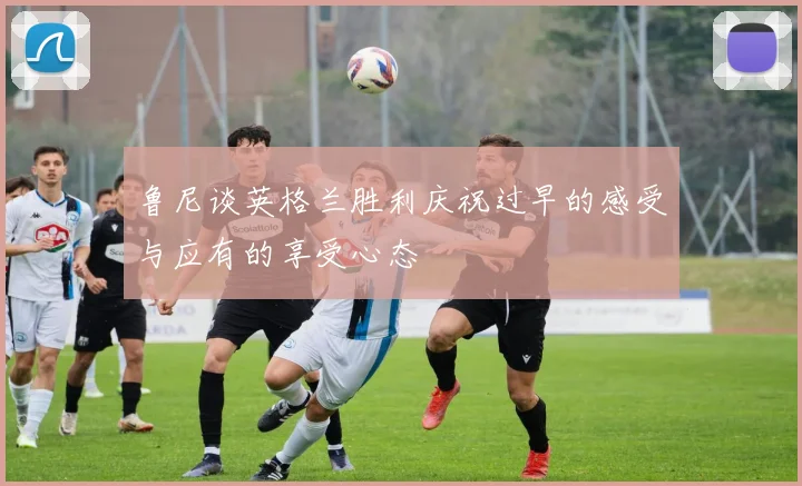 鲁尼谈英格兰胜利庆祝过早的感受与应有的享受心态