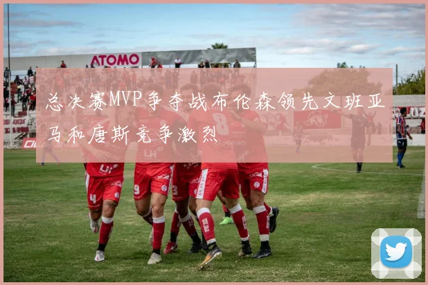总决赛MVP争夺战布伦森领先文班亚马和唐斯竞争激烈