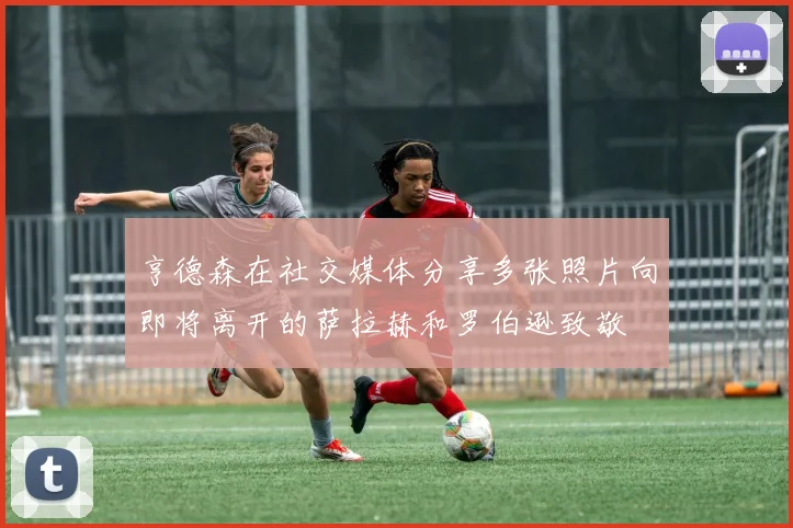 亨德森在社交媒体分享多张照片向即将离开的萨拉赫和罗伯逊致敬