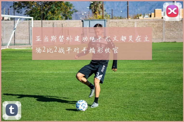 亚当斯替补建功绝平尤文都灵在主场2比2战平对手精彩收官