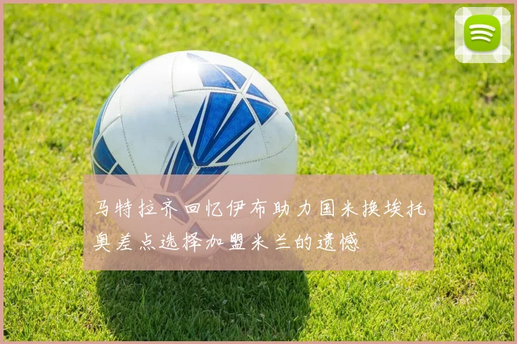 马特拉齐回忆伊布助力国米换埃托奥差点选择加盟米兰的遗憾