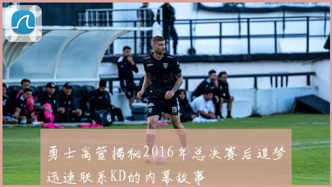 勇士高管揭秘2016年总决赛后追梦迅速联系KD的内幕故事