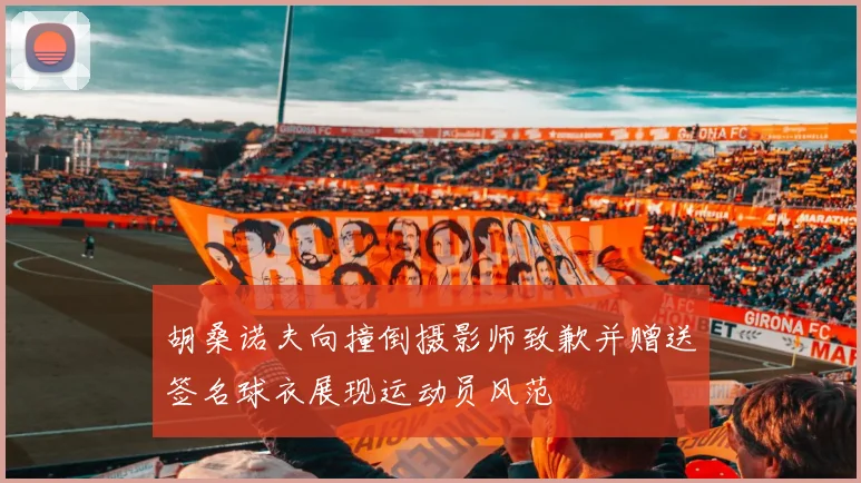 胡桑诺夫向撞倒摄影师致歉并赠送签名球衣展现运动员风范